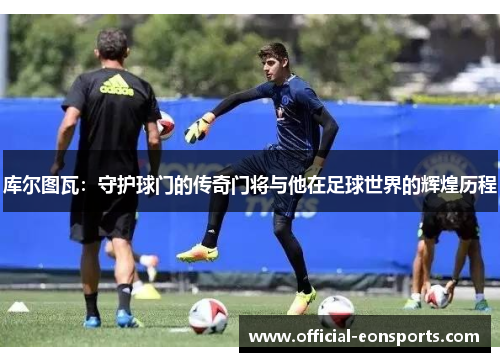库尔图瓦：守护球门的传奇门将与他在足球世界的辉煌历程