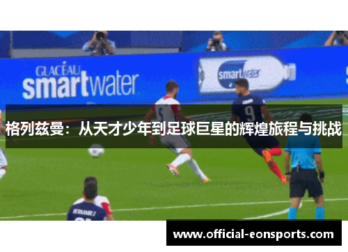 格列兹曼：从天才少年到足球巨星的辉煌旅程与挑战