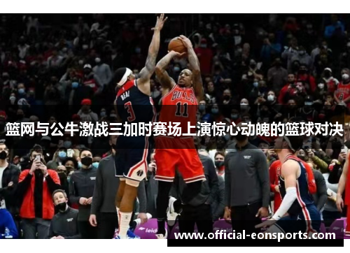 篮网与公牛激战三加时赛场上演惊心动魄的篮球对决